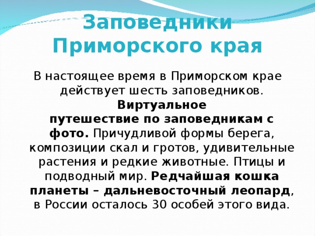 Заповедники Приморского края В настоящее время в Приморском крае действует шесть заповедников. Виртуальное  путешествие по заповедникам с фото. Причудливой формы берега, композиции скал и гротов, удивительные растения и редкие животные. Птицы и подводный мир. Редчайшая кошка планеты – дальневосточный леопард ,  в России осталось 30 особей этого вида. 