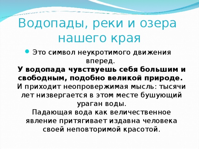 Водопады, реки и озера  нашего края Это символ неукротимого движения вперед.  У водопада чувствуешь себя большим и свободным, подобно великой природе.  И приходит неопровержимая мысль: тысячи лет низвергается в этом месте бушующий ураган воды.  Падающая вода как величественное явление притягивает издавна человека своей неповторимой красотой. 