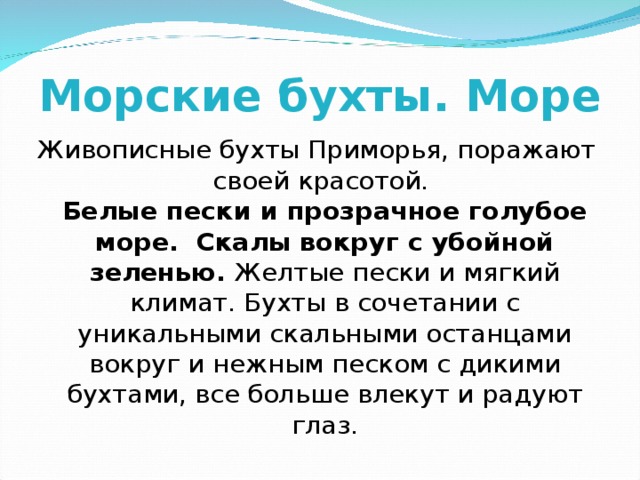 Морские бухты. Море Живописные бухты Приморья, поражают своей красотой.  Белые пески и прозрачное голубое море.  Скалы вокруг с убойной зеленью. Желтые пески и мягкий климат. Бухты в сочетании с уникальными скальными останцами вокруг и нежным песком с дикими бухтами, все больше влекут и радуют глаз. 