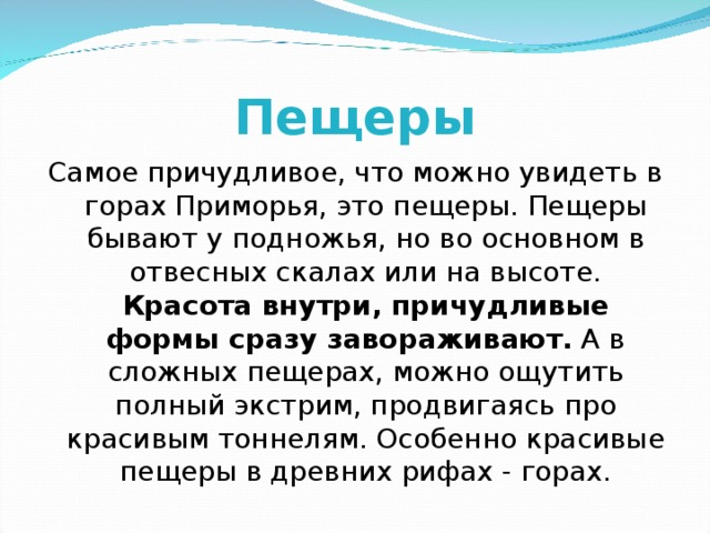 Пещеры Самое причудливое, что можно увидеть в горах Приморья, это пещеры. Пещеры бывают у подножья, но во основном в отвесных скалах или на высоте.  Красота внутри, причудливые формы сразу завораживают. А в сложных пещерах, можно ощутить полный экстрим, продвигаясь про красивым тоннелям. Особенно красивые пещеры в древних рифах - горах. 