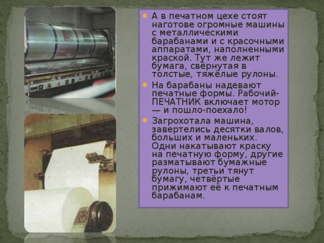 А в печатном цехе стоят наготове огромные машины с металлическими барабанами и с красочными аппаратами, наполненными краской. Тут же лежит бумага, свёрнутая в толстые, тяжёлые рулоны. На барабаны надевают печатные формы. Рабочий-ПЕЧАТНИК включает мотор — и пошло-поехало! Загрохотала машина, завертелись десятки валов, больших и маленьких. Одни накатывают краску на печатную форму, другие разматывают бумажные рулоны, третьи тянут бумагу, четвёртые прижимают её к печатным барабанам.   