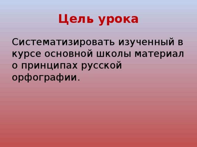 Цель урока Cистематизировать изученный в курсе основной школы материал о принципах русской орфографии. 