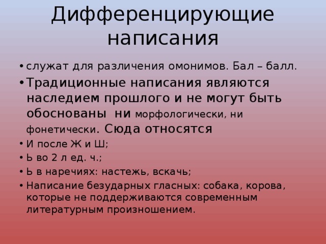 Дифференцирующие написания служат для различения омонимов. Бал – балл. Традиционные написания являются наследием прошлого и не могут быть обоснованы ни морфологически, ни фонетически . Сюда относятся И после Ж и Ш; Ь во 2 л ед. ч.; Ь в наречиях: настежь, вскачь; Написание безударных гласных: собака, корова, которые не поддерживаются современным литературным произношением. 