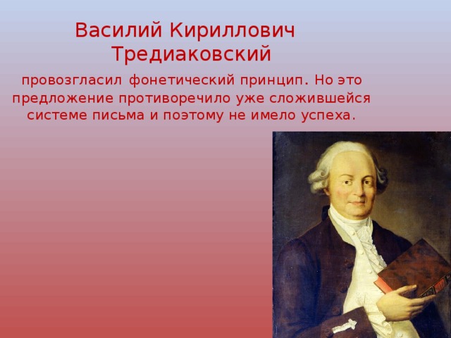 Василий Кириллович Тредиаковский  провозгласил  фонетический принцип . Но это предложение противоречило уже сложившейся системе письма и поэтому не имело успеха. 