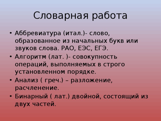 Словарная работа Аббревиатура (итал.)- слово, образованное из начальных букв или звуков слова. РАО, ЕЭС, ЕГЭ. Алгоритм (лат. )- совокупность операций, выполняемых в строго установленном порядке. Анализ ( греч.) – разложение, расчленение. Бинарный ( лат.) двойной, состоящий из двух частей. 