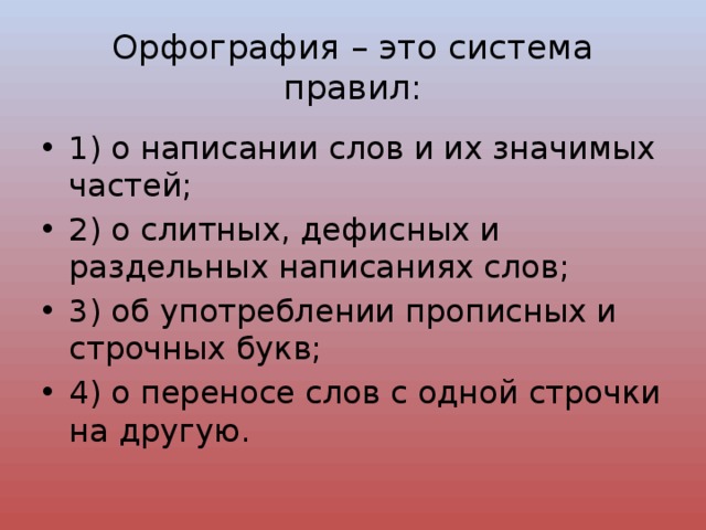 Орфография – это система правил: 1) о написании слов и их значимых частей; 2) о слитных, дефисных и раздельных написаниях слов; 3) об употреблении прописных и строчных букв; 4) о переносе слов с одной строчки на другую. 