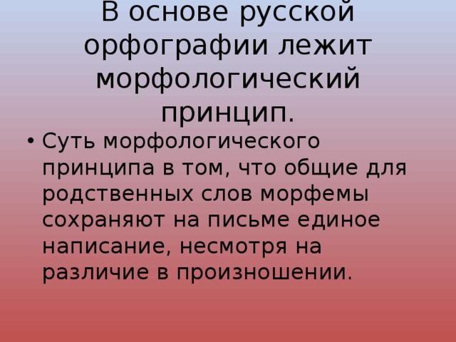 В основе русской орфографии лежит морфологический принцип. Суть морфологического принципа в том, что общие для родственных слов морфемы сохраняют на письме единое написание, несмотря на различие в произношении. 