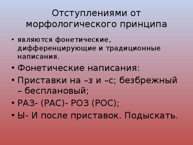 Отступлениями от морфологического принципа являются фонетические, дифференцирующие и традиционные написания. Фонетические написания: Приставки на –з и –с; безбрежный – бесплановый; РАЗ- (РАС)- РОЗ (РОС); Ы- И после приставок. Подыскать. 