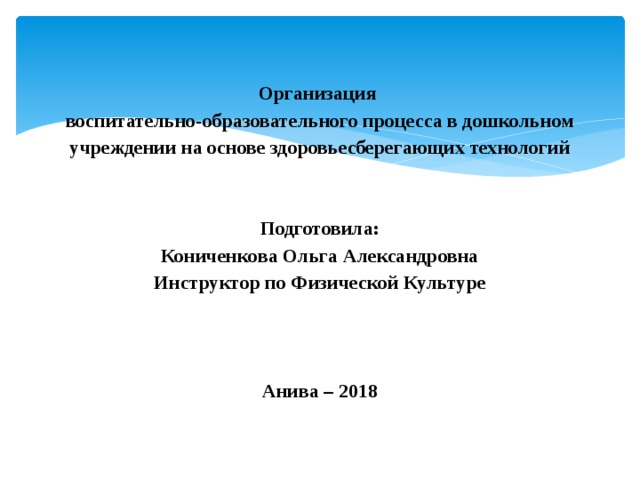  Организация  воспитательно-образовательного процесса в дошкольном учреждении на основе здоровьесберегающих технологий    Подготовила:  Кониченкова Ольга Александровна  Инструктор по Физической Культуре           Анива – 2018   
