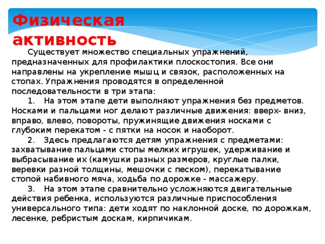 Физическая активность Существует множество специальных упражнений, предназначенных для профилактики плоскостопия. Все они направлены на укрепление мышц и связок, расположенных на стопах. Упражнения проводятся в определенной последовательности в три этапа: 1.  На этом этапе дети выполняют упражнения без предметов. Носками и пальцами ног делают различные движения: вверх- вниз, вправо, влево, повороты, пружинящие движения носками с глубоким перекатом - с пятки на носок и наоборот. 2.  Здесь предлагаются детям упражнения с предметами: захватывание пальцами стопы мелких игрушек, удерживание и выбрасывание их (камушки разных размеров, круглые палки, веревки разной толщины, мешочки с песком), перекатывание стопой набивного мяча, ходьба по дорожке - массажеру. 3.  На этом этапе сравнительно усложняются двигательные действия ребенка, используются различные приспособления универсального типа: дети ходят по наклонной доске, по дорожкам, лесенке, ребристым доскам, кирпичикам. 