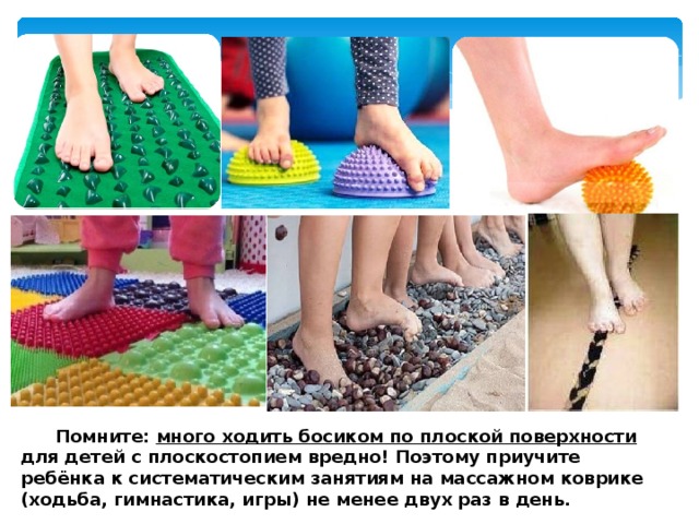  Помните: много ходить босиком по плоской поверхности для детей с плоскостопием вредно! Поэтому приучите ребёнка к систематическим занятиям на массажном коврике (ходьба, гимнастика, игры) не менее двух раз в день. 