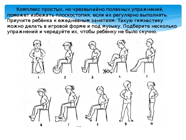 Комплекс простых, но чрезвычайно полезных упражнений, поможет избежать плоскостопия, если их регулярно выполнять. Приучите ребёнка к ежедневным занятиям. Такую гимнастику можно делать в игровой форме и под музыку. Подберите несколько упражнений и чередуйте их, чтобы ребёнку не было скучно. 