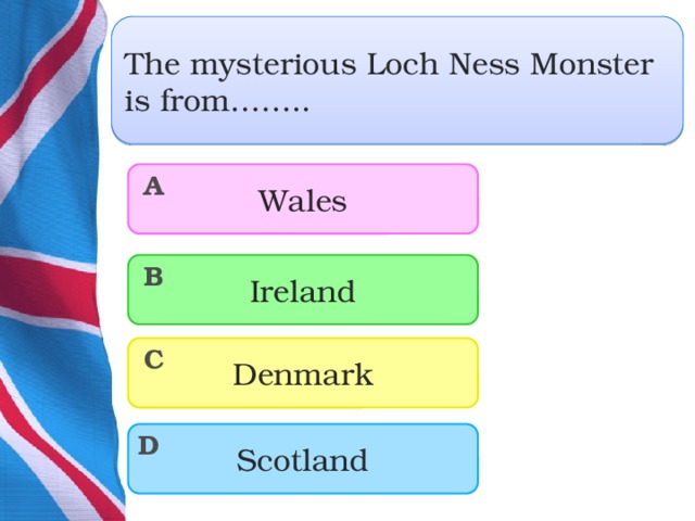 The mysterious Loch Ness Monster is from…….. Wales A Ireland B Denmark C Scotland D  