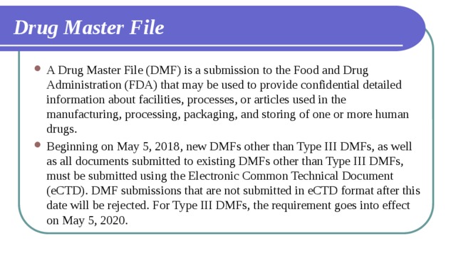 Drug Master File A Drug Master File (DMF) is a submission to the Food and Drug Administration (FDA) that may be used to provide confidential detailed information about facilities, processes, or articles used in the manufacturing, processing, packaging, and storing of one or more human drugs. Beginning on May 5, 2018, new DMFs other than Type III DMFs, as well as all documents submitted to existing DMFs other than Type III DMFs, must be submitted using the Electronic Common Technical Document (eCTD). DMF submissions that are not submitted in eCTD format after this date will be rejected. For Type III DMFs, the requirement goes into effect on May 5, 2020. 