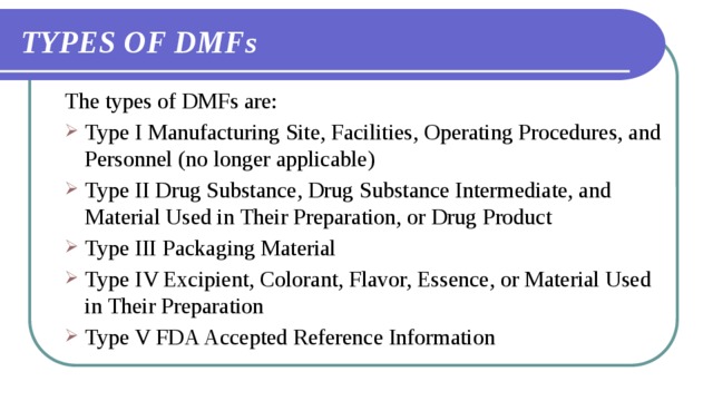 TYPES OF DMFs The types of DMFs are: Type I Manufacturing Site, Facilities, Operating Procedures, and Personnel (no longer applicable) Type II Drug Substance, Drug Substance Intermediate, and Material Used in Their Preparation, or Drug Product Type III Packaging Material Type IV Excipient, Colorant, Flavor, Essence, or Material Used in Their Preparation Type V FDA Accepted Reference Information 