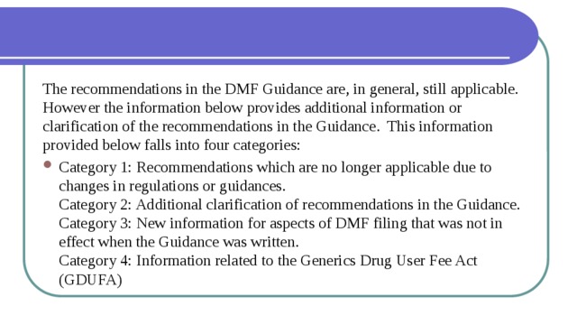 The recommendations in the DMF Guidance are, in general, still applicable.  However the information below provides additional information or clarification of the recommendations in the Guidance.  This information provided below falls into four categories: Category 1: Recommendations which are no longer applicable due to changes in regulations or guidances.  Category 2: Additional clarification of recommendations in the Guidance.  Category 3: New information for aspects of DMF filing that was not in effect when the Guidance was written.  Category 4: Information related to the Generics Drug User Fee Act (GDUFA) 