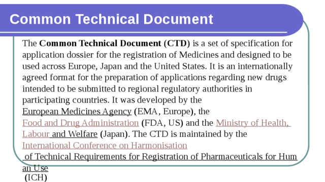 Common Technical Document The  Common Technical Document  ( CTD ) is a set of specification for application dossier for the registration of Medicines and designed to be used across Europe, Japan and the United States. It is an internationally agreed format for the preparation of applications regarding new drugs intended to be submitted to regional regulatory authorities in participating countries. It was developed by the  European Medicines Agency  (EMA, Europe), the  Food and Drug Administration  (FDA, US) and the  Ministry of Health, Labour and Welfare  (Japan). The CTD is maintained by the  International Conference on Harmonisation of Technical Requirements for Registration of Pharmaceuticals for Human Use  (ICH) 