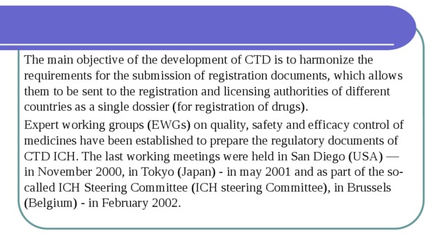 The main objective of the development of CTD is to harmonize the requirements for the submission of registration documents, which allows them to be sent to the registration and licensing authorities of different countries as a single dossier (for registration of drugs). Expert working groups (EWGs) on quality, safety and efficacy control of medicines have been established to prepare the regulatory documents of CTD ICH. The last working meetings were held in San Diego (USA) — in November 2000, in Tokyo (Japan) - in may 2001 and as part of the so-called ICH Steering Committee (ICH steering Committee), in Brussels (Belgium) - in February 2002. 