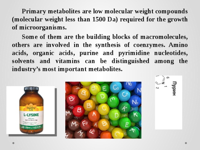 Primary metabolites are low molecular weight compounds (molecular weight less than 1500 Da) required for the growth of microorganisms. Some of them are the building blocks of macromolecules, others are involved in the synthesis of coenzymes. Amino acids, organic acids, purine and pyrimidine nucleotides, solvents and vitamins can be distinguished among the industry’s most important metabolites. 