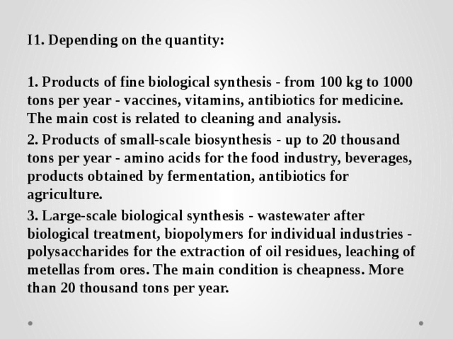 I1. Depending on the quantity:  1. Products of fine biological synthesis - from 100 kg to 1000 tons per year - vaccines, vitamins, antibiotics for medicine. The main cost is related to cleaning and analysis. 2. Products of small-scale biosynthesis - up to 20 thousand tons per year - amino acids for the food industry, beverages, products obtained by fermentation, antibiotics for agriculture. 3. Large-scale biological synthesis - wastewater after biological treatment, biopolymers for individual industries - polysaccharides for the extraction of oil residues, leaching of metellas from ores. The main condition is cheapness. More than 20 thousand tons per year. 