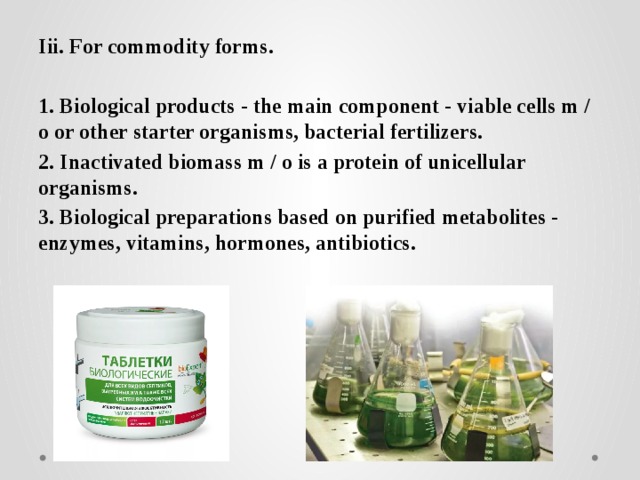 Iii. For commodity forms.  1. Biological products - the main component - viable cells m / o or other starter organisms, bacterial fertilizers. 2. Inactivated biomass m / o is a protein of unicellular organisms. 3. Biological preparations based on purified metabolites - enzymes, vitamins, hormones, antibiotics. 