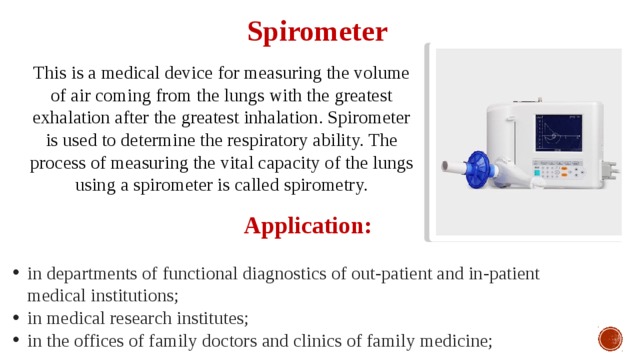 Spirometer This is a medical device for measuring the volume of air coming from the lungs with the greatest exhalation after the greatest inhalation. Spirometer is used to determine the respiratory ability. The process of measuring the vital capacity of the lungs using a spirometer is called spirometry. Application:  in departments of functional diagnostics of out-patient and in-patient medical institutions; in medical research institutes; in the offices of family doctors and clinics of family medicine; 