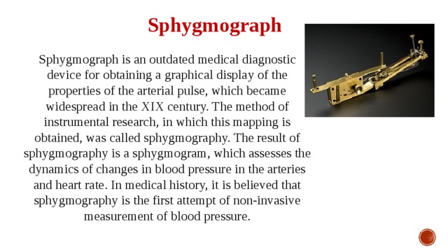 Sphygmograph Sphygmograph is an outdated medical diagnostic device for obtaining a graphical display of the properties of the arterial pulse, which became widespread in the XIX century. The method of instrumental research, in which this mapping is obtained, was called sphygmography. The result of sphygmography is a sphygmogram, which assesses the dynamics of changes in blood pressure in the arteries and heart rate. In medical history, it is believed that sphygmography is the first attempt of non-invasive measurement of blood pressure. 