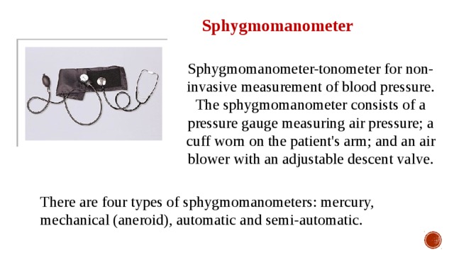 Sphygmomanometer Sphygmomanometer-tonometer for non-invasive measurement of blood pressure. The sphygmomanometer consists of a pressure gauge measuring air pressure; a cuff worn on the patient's arm; and an air blower with an adjustable descent valve. There are four types of sphygmomanometers: mercury, mechanical (aneroid), automatic and semi-automatic. 