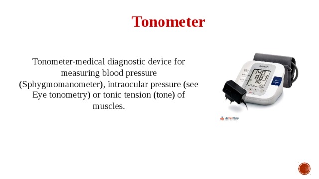 Tonometer Tonometer-medical diagnostic device for measuring blood pressure (Sphygmomanometer), intraocular pressure (see Eye tonometry) or tonic tension (tone) of muscles. 