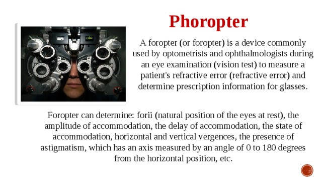 Phoropter A foropter (or foropter) is a device commonly used by optometrists and ophthalmologists during an eye examination (vision test) to measure a patient's refractive error (refractive error) and determine prescription information for glasses. Foropter can determine: forii (natural position of the eyes at rest), the amplitude of accommodation, the delay of accommodation, the state of accommodation, horizontal and vertical vergences, the presence of astigmatism, which has an axis measured by an angle of 0 to 180 degrees from the horizontal position, etc. 