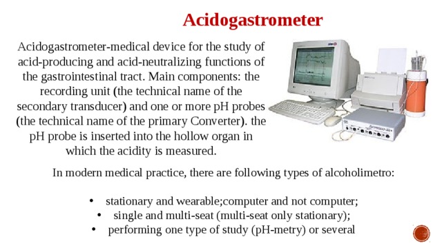 Acidogastrometer Acidogastrometer-medical device for the study of acid-producing and acid-neutralizing functions of the gastrointestinal tract. Main components: the recording unit (the technical name of the secondary transducer) and one or more pH probes (the technical name of the primary Converter). the pH probe is inserted into the hollow organ in which the acidity is measured. In modern medical practice, there are following types of alcoholimetro: stationary and wearable;computer and not computer; single and multi-seat (multi-seat only stationary); performing one type of study (pH-metry) or several 