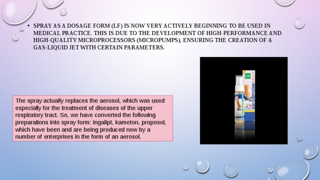 Spray as a dosage form (LF) is now very actively beginning to be used in medical practice. This is due to the development of high-performance and high-quality microprocessors (micropumps), ensuring the creation of a gas-liquid jet with certain parameters. Spray as a dosage form (LF) is now very actively beginning to be used in medical practice. This is due to the development of high-performance and high-quality microprocessors (micropumps), ensuring the creation of a gas-liquid jet with certain parameters. The spray actually replaces the aerosol, which was used especially for the treatment of diseases of the upper respiratory tract. So, we have converted the following preparations into spray form: ingalipt, kameton, proposol, which have been and are being produced now by a number of enterprises in the form of an aerosol. 