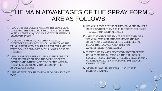 The main advantages of the spray form are as follows:   spray allows the use of medicinal substances in cases where they are introduced through the gastrointestinal tract; - application of substances in the form of a spray on the skin, mucous membranes or inhalations can reduce the side effect of drugs that occurs when they are administered parenterally; there is no danger of contamination of the drug from the outside, as the balloon is sealed. It also prevents the drug from drying out and protects hygroscopic substances from moisture;  - provides accurate dosage when using metering valves; - drugs in the dosage form of the spray lead to a rapid the rapeutic effect. Sometimes the action comes as quickly as with intravenous administration; - during dispersion, the chemical and, therefore, pharmacological activity of the drug is increased, as a result, the therapeutic effect can be obtained with a lower dose of the drug; - small particle size causes a high degree of their penetration into the folds, pockets, cavities and other hard-to-reach places on the skin, mucous membranes and in the respiratory tracТ - the method of application is convenient and fast. 