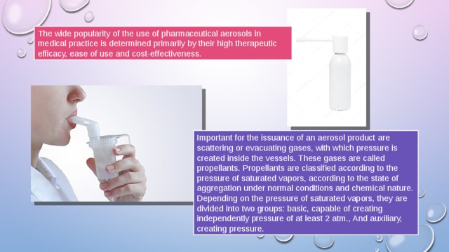 The wide popularity of the use of pharmaceutical aerosols in medical practice is determined primarily by their high therapeutic efficacy, ease of use and cost-effectiveness. Important for the issuance of an aerosol product are scattering or evacuating gases, with which pressure is created inside the vessels. These gases are called propellants. Propellants are classified according to the pressure of saturated vapors, according to the state of aggregation under normal conditions and chemical nature. Depending on the pressure of saturated vapors, they are divided into two groups: basic, capable of creating independently pressure of at least 2 atm., And auxiliary, creating pressure. 