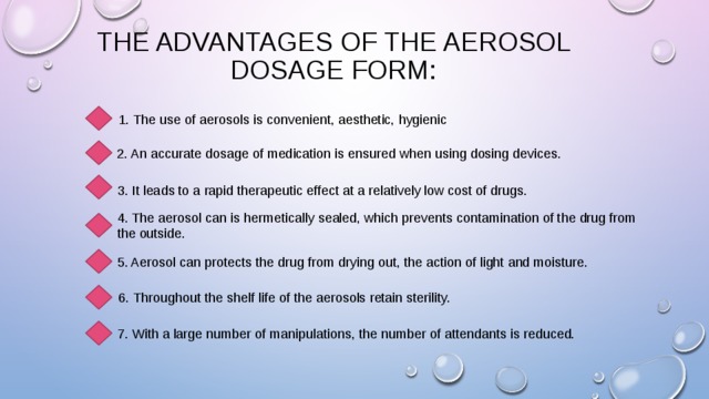 The advantages of the aerosol dosage form: 1. The use of aerosols is convenient, aesthetic, hygienic  2. An accurate dosage of medication is ensured when using dosing devices. 3. It leads to a rapid therapeutic effect at a relatively low cost of drugs. 4. The aerosol can is hermetically sealed, which prevents contamination of the drug from the outside. 5. Aerosol can protects the drug from drying out, the action of light and moisture. 6. Throughout the shelf life of the aerosols retain sterility. 7. With a large number of manipulations, the number of attendants is reduced. 