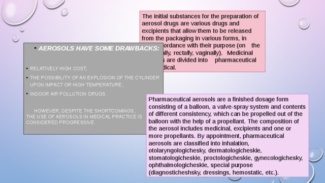 The initial substances for the preparation of aerosol drugs are various drugs and excipients that allow them to be released from the packaging in various forms, in  accordance with their purpose (on  the skin, orally, rectally, vaginally).  Medicinal aerosols are divided into  pharmaceutical and medical. Aerosols have some drawbacks: Aerosols have some drawbacks:  relatively high cost; the possibility of an explosion of the cylinder upon impact or high temperature; indoor air pollution drugs.  However, despite the shortcomings, the use of aerosols in medical practice is considered progressive. Pharmaceutical aerosols are a finished dosage form consisting of a balloon, a valve-spray system and contents of different consistency, which can be propelled out of the balloon with the help of a propellant. The composition of the aerosol includes medicinal, excipients and one or more propellants. By appointment, pharmaceutical aerosols are classified into inhalation, otolaryngologichesky, dermatologicheskie, stomatologicheskie, proctologicheskie, gynecologichesky, ophthalmologicheskie, special purpose (diagnosticheshsky, dressings, hemostatic, etc.). 