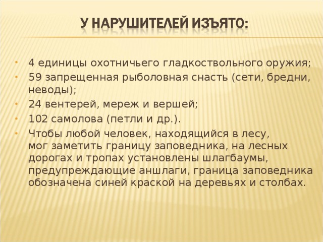 4 единицы охотничьего гладкоствольного оружия; 59 запрещенная рыболовная снасть (сети, бредни, неводы); 24 вентерей, мереж и вершей; 102 самолова (петли и др.). Чтобы любой человек, находящийся в лесу, мог заметить границу заповедника, на лесных дорогах и тропах установлены шлагбаумы, предупреждающие аншлаги, граница заповедника обозначена синей краской на деревьях и столбах. 