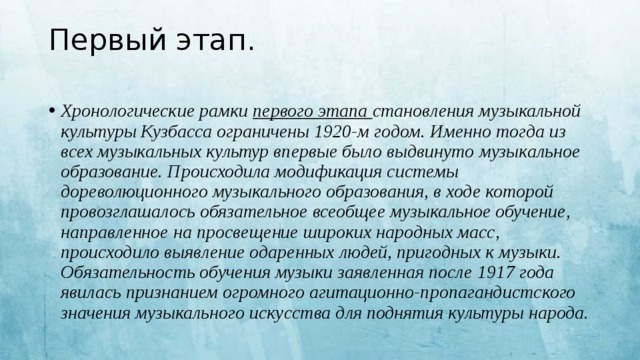 Первый этап.   Хронологические рамки первого этапа становления музыкальной культуры Кузбасса ограничены 1920-м годом. Именно тогда из всех музыкальных культур впервые было выдвинуто музыкальное образование. Происходила модификация системы дореволюционного музыкального образования, в ходе которой провозглашалось обязательное всеобщее музыкальное обучение, направленное на просвещение широких народных масс, происходило выявление одаренных людей, пригодных к музыки. Обязательность обучения музыки заявленная после 1917 года явилась признанием огромного агитационно-пропагандистского значения музыкального искусства для поднятия культуры народа.   