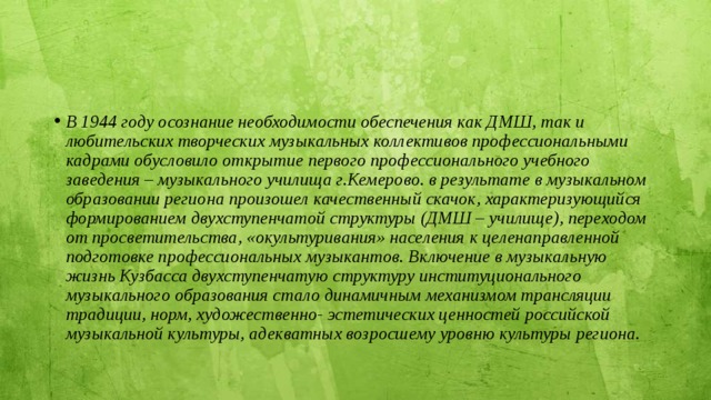 В 1944 году осознание необходимости обеспечения как ДМШ, так и любительских творческих музыкальных коллективов профессиональными кадрами обусловило открытие первого профессионального учебного заведения – музыкального училища г.Кемерово. в результате в музыкальном образовании региона произошел качественный скачок, характеризующийся формированием двухступенчатой структуры (ДМШ – училище), переходом от просветительства, «окультуривания» населения к целенаправленной подготовке профессиональных музыкантов. Включение в музыкальную жизнь Кузбасса двухступенчатую структуру институционального музыкального образования стало динамичным механизмом трансляции традиции, норм, художественно- эстетических ценностей российской музыкальной культуры, адекватных возросшему уровню культуры региона. 