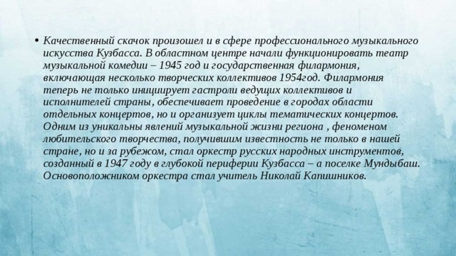 Качественный скачок произошел и в сфере профессионального музыкального искусства Кузбасса. В областном центре начали функционировать театр музыкальной комедии – 1945 год и государственная филармония, включающая несколько творческих коллективов 1954год. Филармония теперь не только инициирует гастроли ведущих коллективов и исполнителей страны, обеспечивает проведение в городах области отдельных концертов, но и организует циклы тематических концертов. Одним из уникальны явлений музыкальной жизни региона , феноменом любительского творчества, получившим известность не только в нашей стране, но и за рубежом, стал оркестр русских народных инструментов, созданный в 1947 году в глубокой периферии Кузбасса – а поселке Мундыбаш. Основоположником оркестра стал учитель Николай Капишников.  