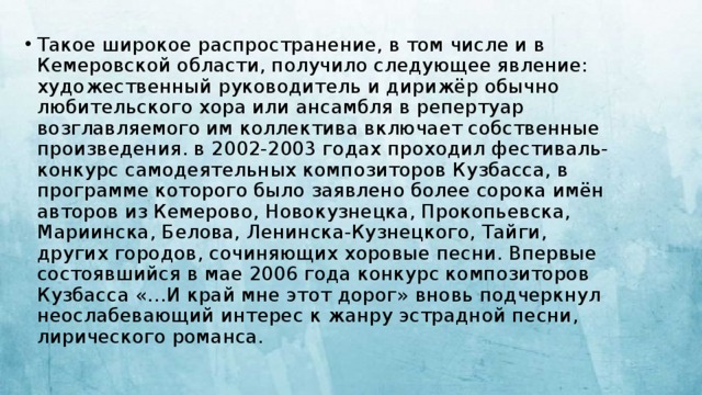 Такое широкое распространение, в том числе и в Кемеровской области, получило следующее явление: художественный руководитель и дирижёр обычно любительского хора или ансамбля в репертуар возглавляемого им коллектива включает собственные произведения. в 2002-2003 годах проходил фестиваль-конкурс самодеятельных композиторов Кузбасса, в программе которого было заявлено более сорока имён авторов из Кемерово, Новокузнецка, Прокопьевска, Мариинска, Белова, Ленинска-Кузнецкого, Тайги, других городов, сочиняющих хоровые песни. Впервые состоявшийся в мае 2006 года конкурс композиторов Кузбасса «…И край мне этот дорог» вновь подчеркнул неослабевающий интерес к жанру эстрадной песни, лирического романса. 