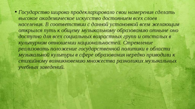 Государство широко продекларировало свои намерения сделать высокое академическое искусство достоянием всех слоев населения. В соответствии с данной установкой всем желающим открылся путь к общему музыкальному образованию отныне оно доступно для всех социальных возрастных групп и отсталых в культурном отношении национальностей. Стремление реализовать положение государственной политики в области музыкальной культуры в сфере образования нередко приводили к стихийному возникновению множества разноликих музыкальных учебных заведений. 