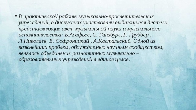 В практической работе музыкально-просветительских учреждений, в дискуссиях участвовали выдающиеся деятели, представляющие цвет музыкальной науки и музыкального исполнительства: Б.Асафьев, С. Гинзбург, Р. Груббер , Л.Николаев, В. Софроницкий , А.Кастальский. Одной из важнейших проблем, обсуждаемых научным сообществом, являлось объединение разнотипных музыкально – образовательных учреждений в единое целое. 