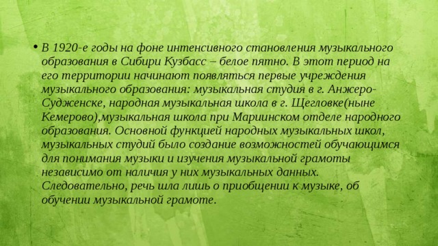 В 1920-е годы на фоне интенсивного становления музыкального образования в Сибири Кузбасс – белое пятно. В этот период на его территории начинают появляться первые учреждения музыкального образования: музыкальная студия в г. Анжеро-Судженске, народная музыкальная школа в г. Щегловке(ныне Кемерово),музыкальная школа при Мариинском отделе народного образования. Основной функцией народных музыкальных школ, музыкальных студий было создание возможностей обучающимся для понимания музыки и изучения музыкальной грамоты независимо от наличия у них музыкальных данных. Следовательно, речь шла лишь о приобщении к музыке, об обучении музыкальной грамоте.   