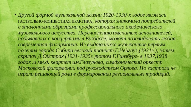 Другой формой музыкальной жизни 1920-1930-х годов являлась ГАСТРОЛЬНО-КОНЦЕСТНАЯ ПРАКТИКА , которая знакомила потребителей с эталонными образцами профессионального академического музыкального искусства. Перечислению именитых исполнителей, побывавших с концертами в Кузбассе, может позавидовать любая современная филармония. Из выдающихся музыкантов первым посетил города Сибири великий пианист Г.Нейгауз,(1931г.), затем скрипач Д.Ойстрах (1931-1935г.)потом Г.Гинзбург- в 1937,1938 годах .и мн.д. квартет им.Глазунова, симфонический оркестр Московской филармонии под руководством Орлова. Но гастроли не играли решающей роли в формировании региональных традиций. 