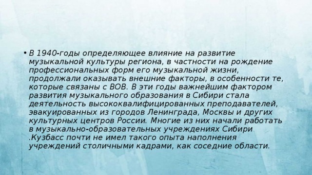 В 1940-годы определяющее влияние на развитие музыкальной культуры региона, в частности на рождение профессиональных форм его музыкальной жизни, продолжали оказывать внешние факторы, в особенности те, которые связаны с ВОВ. В эти годы важнейшим фактором развития музыкального образования в Сибири стала деятельность высококвалифицированных преподавателей, эвакуированных из городов Ленинграда, Москвы и других культурных центров России. Многие из них начали работать в музыкально-образовательных учреждениях Сибири .Кузбасс почти не имел такого опыта наполнения учреждений столичными кадрами, как соседние области. 