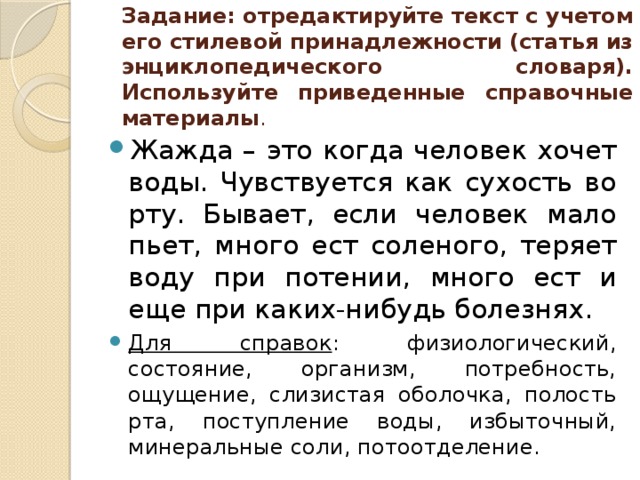 Задание: отредактируйте текст с учетом его стилевой принадлежности (статья из энциклопедического словаря). Используйте приведенные справочные материалы .   Жажда – это когда человек хочет воды. Чувствуется как сухость во рту. Бывает, если человек мало пьет, много ест соленого, теряет воду при потении, много ест и еще при каких-нибудь болезнях. Для справок : физиологический, состояние, организм, потребность, ощущение, слизистая оболочка, полость рта, поступление воды, избыточный, минеральные соли, потоотделение. 