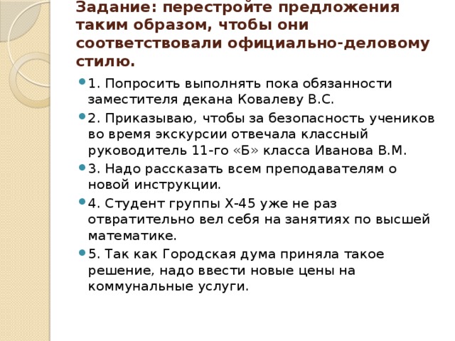 Задание: перестройте предложения таким образом, чтобы они соответствовали официально-деловому стилю.   1. Попросить выполнять пока обязанности заместителя декана Ковалеву В.С. 2. Приказываю, чтобы за безопасность учеников во время экскурсии отвечала классный руководитель 11-го «Б» класса Иванова В.М. 3. Надо рассказать всем преподавателям о новой инструкции. 4. Студент группы Х-45 уже не раз отвратительно вел себя на занятиях по высшей математике. 5. Так как Городская дума приняла такое решение, надо ввести новые цены на коммунальные услуги. 