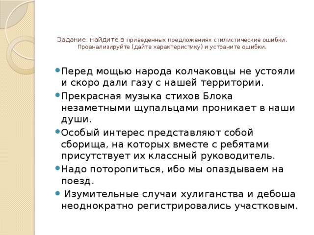 Задание: найдите в приведенных предложениях стилистические ошибки. Проанализируйте (дайте характеристику) и устраните ошибки.      Перед мощью народа колчаковцы не устояли и скоро дали газу с нашей территории. Прекрасная музыка стихов Блока незаметными щупальцами проникает в наши души. Особый интерес представляют собой сборища, на которых вместе с ребятами присутствует их классный руководитель. Надо поторопиться, ибо мы опаздываем на поезд.  Изумительные случаи хулиганства и дебоша неоднократно регистрировались участковым. 