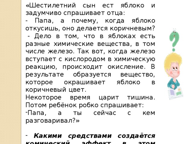 «Шестилетний сын ест яблоко и задумчиво спрашивает отца: - Папа, а почему, когда яблоко откусишь, оно делается коричневым?   - Дело в том, что в яблоках есть разные химические вещества, в том числе железо. Так вот, когда железо вступает с кислородом в химическую реакцию, происходит окисление. В результате образуется вещество, которое окрашивает яблоко в коричневый цвет. Некоторое время царит тишина. Потом ребёнок робко спрашивает: Папа, а ты сейчас с кем разговаривал?»  Какими средствами создаётся комический эффект в этом лингвистическом анекдоте?  